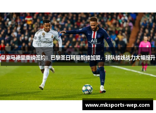 皇家马德里重磅签约：巴黎圣日耳曼前锋加盟，球队锋线战力大幅提升