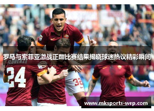 罗马与索菲亚激战正酣比赛结果揭晓球迷热议精彩瞬间