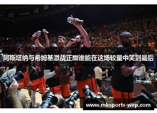 阿斯塔纳与希姆基激战正酣谁能在这场较量中笑到最后